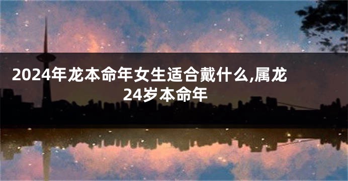 2024年龙本命年女生适合戴什么,属龙24岁本命年