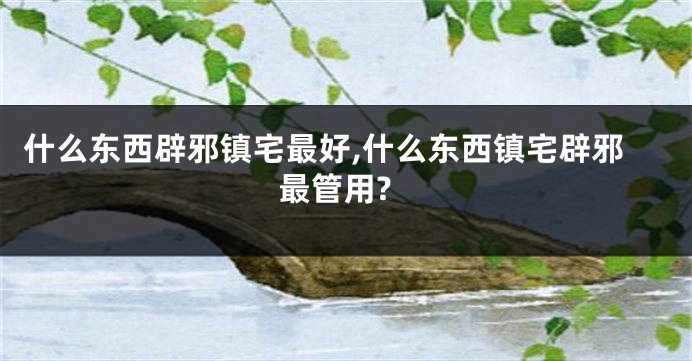 什么东西辟邪镇宅最好,什么东西镇宅辟邪最管用?