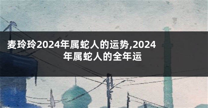 麦玲玲2024年属蛇人的运势,2024年属蛇人的全年运