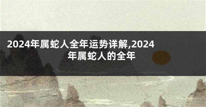 2024年属蛇人全年运势详解,2024年属蛇人的全年