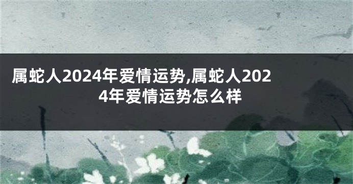 属蛇人2024年爱情运势,属蛇人2024年爱情运势怎么样