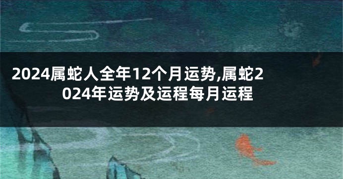 2024属蛇人全年12个月运势,属蛇2024年运势及运程每月运程