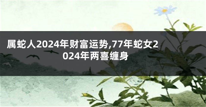属蛇人2024年财富运势,77年蛇女2024年两喜缠身