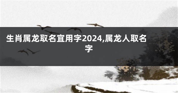 生肖属龙取名宜用字2024,属龙人取名字