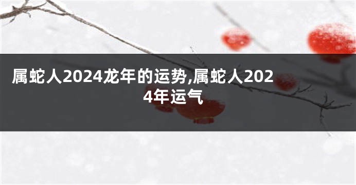 属蛇人2024龙年的运势,属蛇人2024年运气