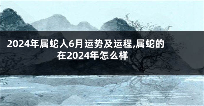 2024年属蛇人6月运势及运程,属蛇的在2024年怎么样
