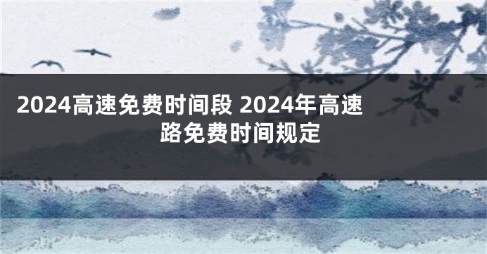 2024高速免费时间段 2024年高速路免费时间规定