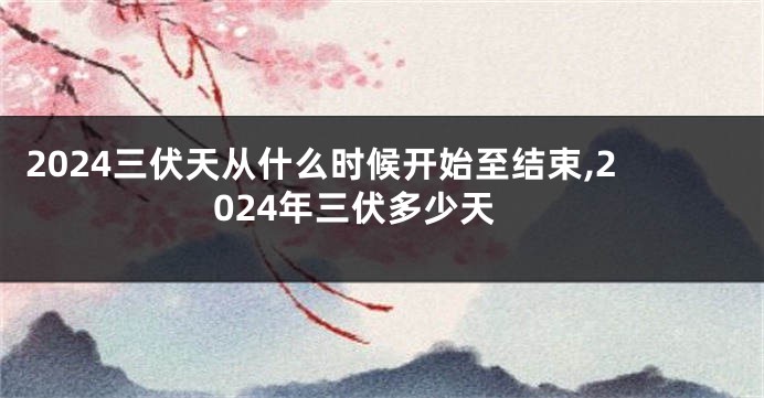 2024三伏天从什么时候开始至结束,2024年三伏多少天