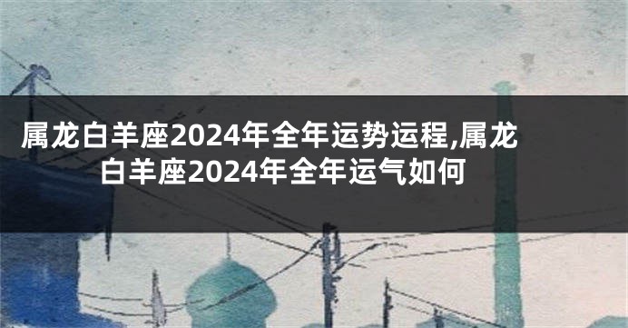 属龙白羊座2024年全年运势运程,属龙白羊座2024年全年运气如何