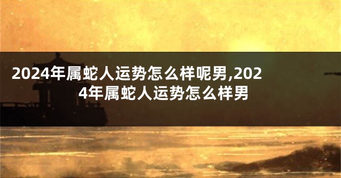 2024年属蛇人运势怎么样呢男,2024年属蛇人运势怎么样男