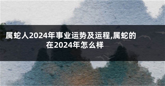 属蛇人2024年事业运势及运程,属蛇的在2024年怎么样