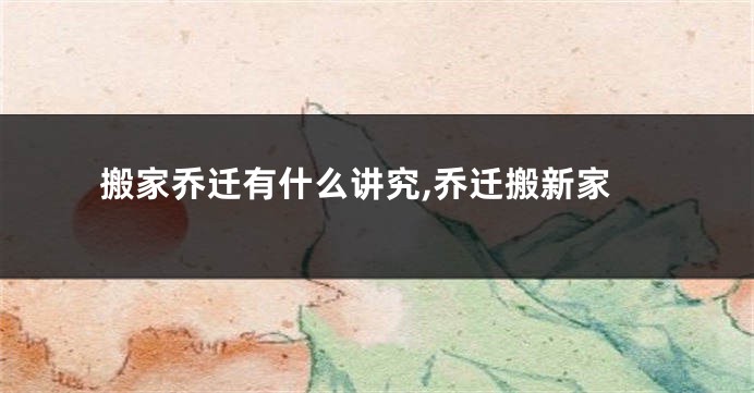 搬家乔迁有什么讲究,乔迁搬新家