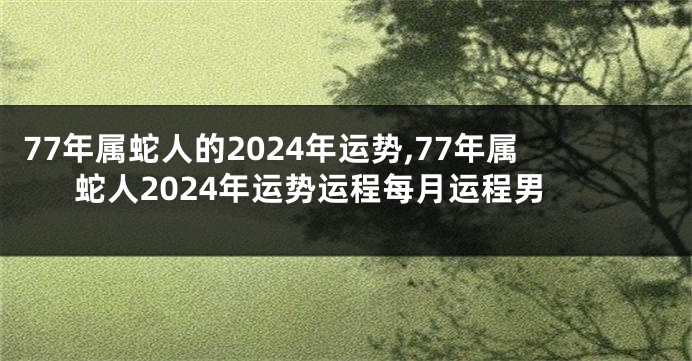 77年属蛇人的2024年运势,77年属蛇人2024年运势运程每月运程男