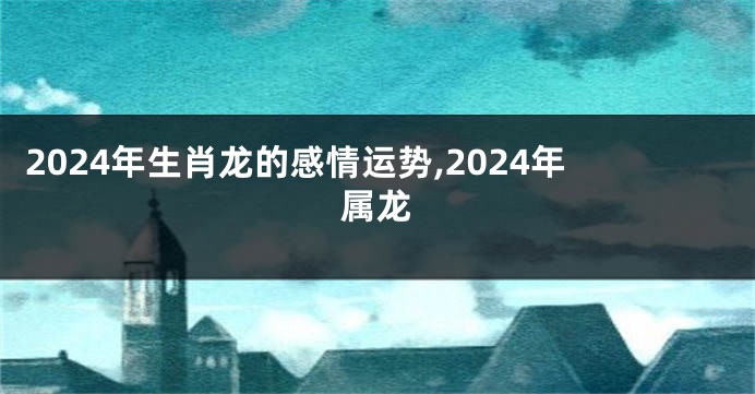 2024年生肖龙的感情运势,2024年属龙