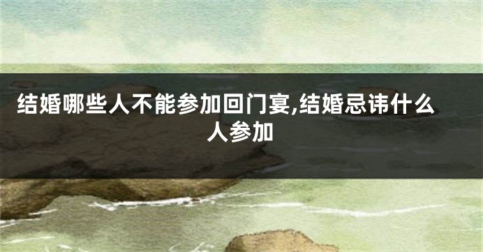 结婚哪些人不能参加回门宴,结婚忌讳什么人参加
