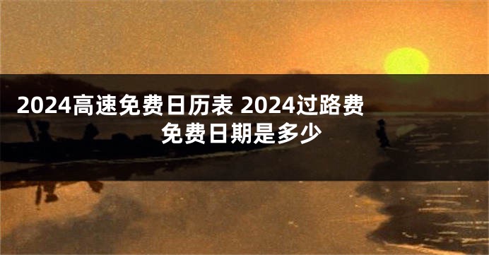 2024高速免费日历表 2024过路费免费日期是多少