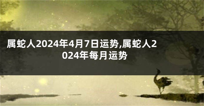 属蛇人2024年4月7日运势,属蛇人2024年每月运势