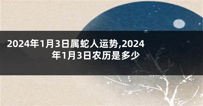 2024年1月3日属蛇人运势,2024年1月3日农历是多少