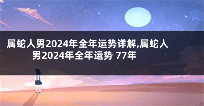 属蛇人男2024年全年运势详解,属蛇人男2024年全年运势 77年