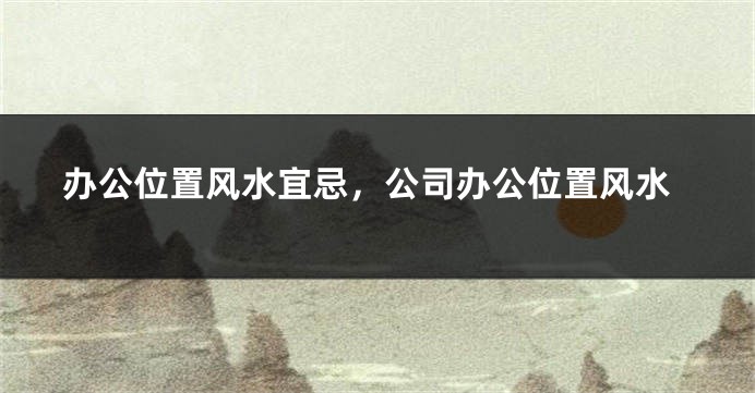 办公位置风水宜忌,公司办公位置风水