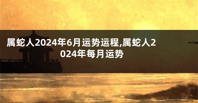 属蛇人2024年6月运势运程,属蛇人2024年每月运势