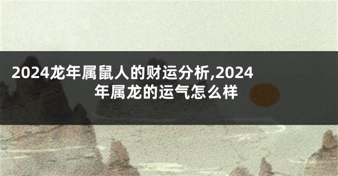 2024龙年属鼠人的财运分析,2024年属龙的运气怎么样