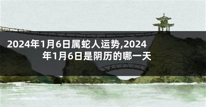 2024年1月6日属蛇人运势,2024年1月6日是阴历的哪一天