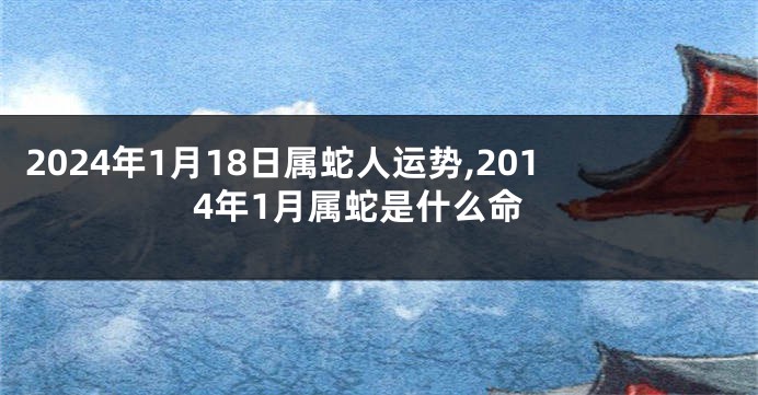 2024年1月18日属蛇人运势,2014年1月属蛇是什么命