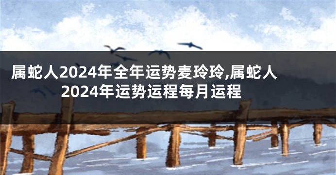 属蛇人2024年全年运势麦玲玲,属蛇人2024年运势运程每月运程