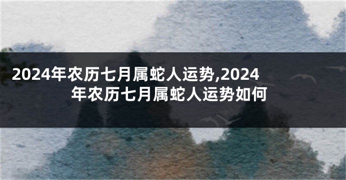 2024年农历七月属蛇人运势,2024年农历七月属蛇人运势如何
