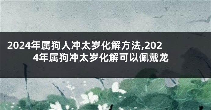 2024年属狗人冲太岁化解方法,2024年属狗冲太岁化解可以佩戴龙