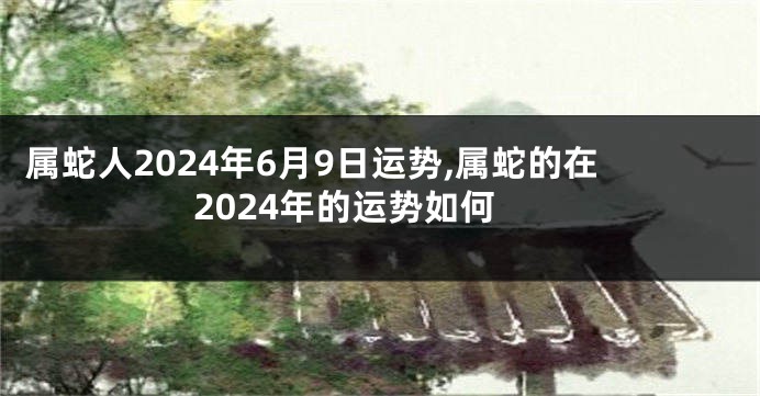 属蛇人2024年6月9日运势,属蛇的在2024年的运势如何