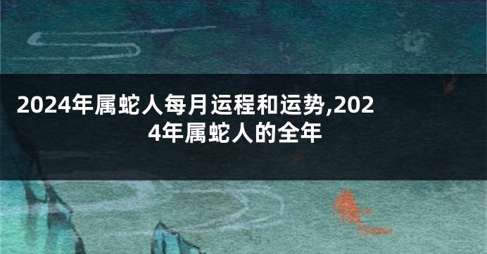 2024年属蛇人每月运程和运势,2024年属蛇人的全年