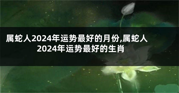 属蛇人2024年运势最好的月份,属蛇人2024年运势最好的生肖