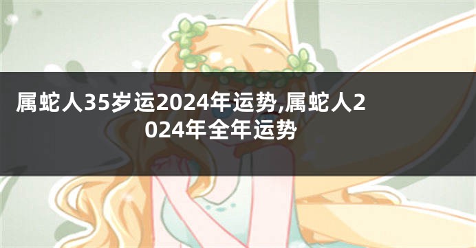 属蛇人35岁运2024年运势,属蛇人2024年全年运势