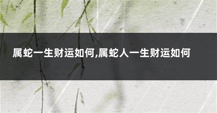 属蛇一生财运如何,属蛇人一生财运如何