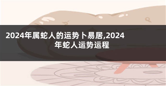 2024年属蛇人的运势卜易居,2024年蛇人运势运程