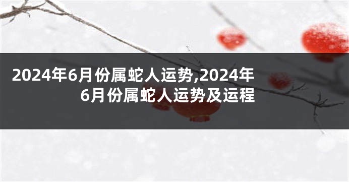 2024年6月份属蛇人运势,2024年6月份属蛇人运势及运程