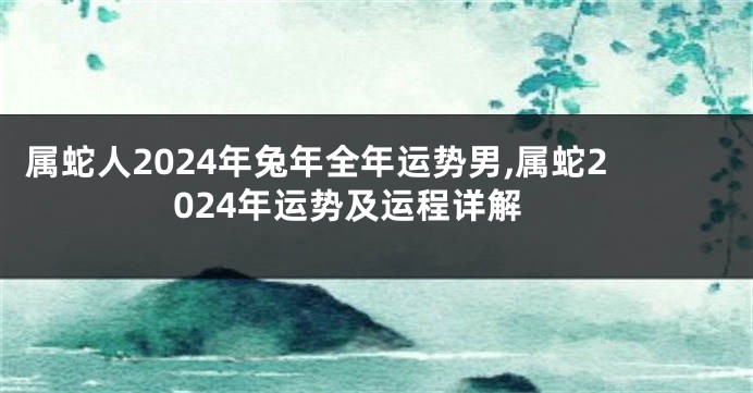 属蛇人2024年兔年全年运势男,属蛇2024年运势及运程详解