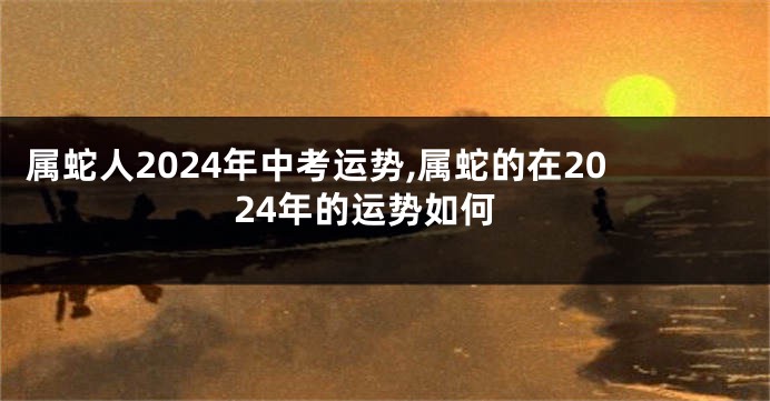 属蛇人2024年中考运势,属蛇的在2024年的运势如何