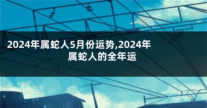 2024年属蛇人5月份运势,2024年属蛇人的全年运