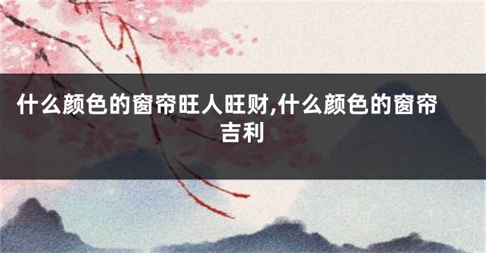 什么颜色的窗帘旺人旺财,什么颜色的窗帘吉利
