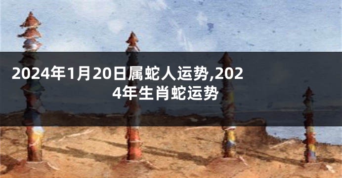 2024年1月20日属蛇人运势,2024年生肖蛇运势
