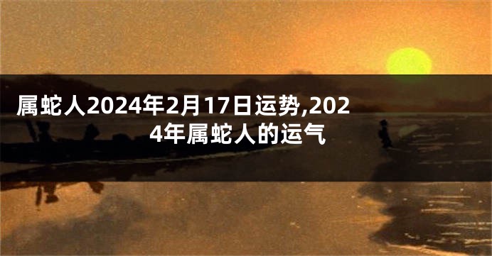 属蛇人2024年2月17日运势,2024年属蛇人的运气