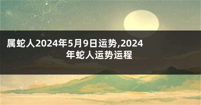 属蛇人2024年5月9日运势,2024年蛇人运势运程