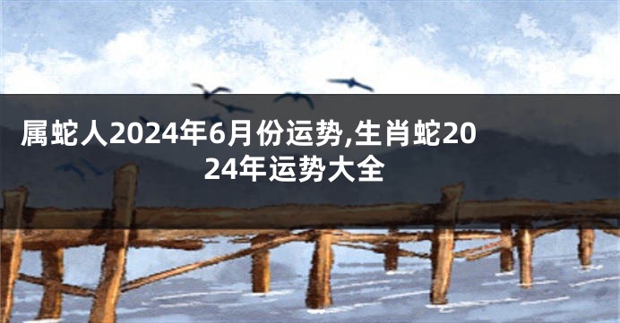 属蛇人2024年6月份运势,生肖蛇2024年运势大全