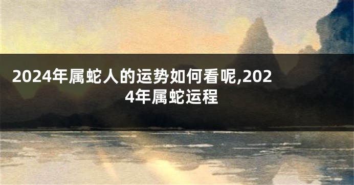 2024年属蛇人的运势如何看呢,2024年属蛇运程