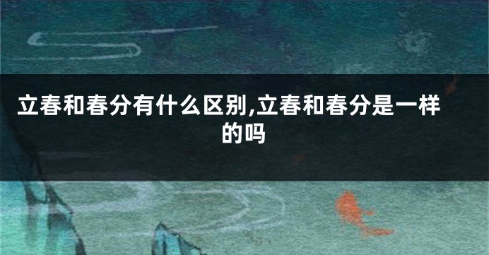立春和春分有什么区别,立春和春分是一样的吗