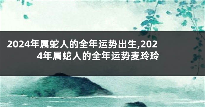 2024年属蛇人的全年运势出生,2024年属蛇人的全年运势麦玲玲