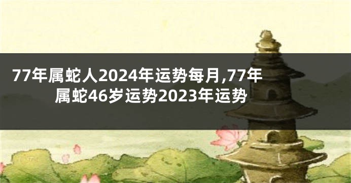 77年属蛇人2024年运势每月,77年属蛇46岁运势2023年运势